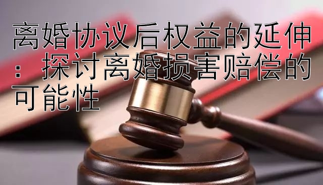 离婚协议后权益的延伸：探讨离婚损害赔偿的可能性