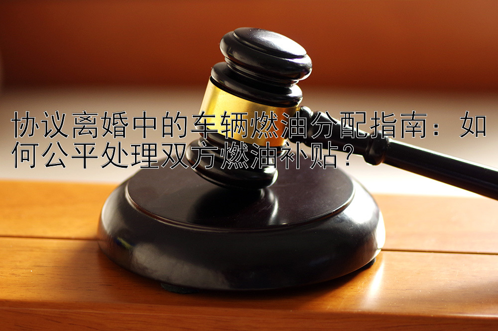 协议离婚中的车辆燃油分配指南：如何公平处理双方燃油补贴？