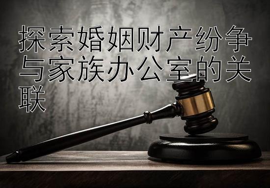 探索婚姻财产纷争与家族办公室的关联