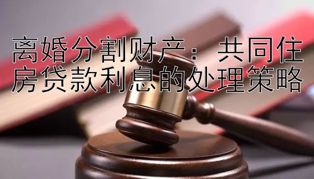 离婚分割财产：共同住房贷款利息的处理策略