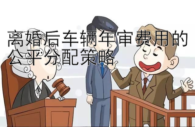 离婚后车辆年审费用的公平分配策略