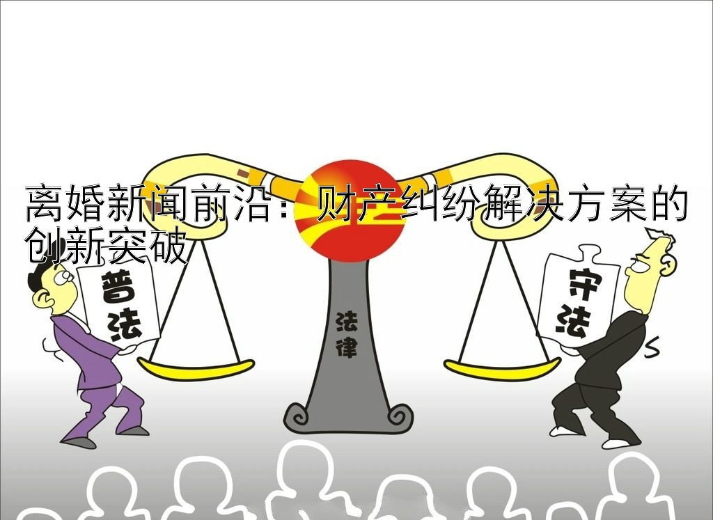 离婚新闻前沿：财产纠纷解决方案的创新突破