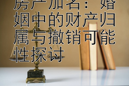 房产加名：婚姻中的财产归属与撤销可能性探讨