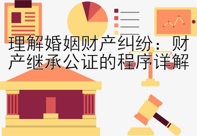 理解婚姻财产纠纷：财产继承公证的程序详解