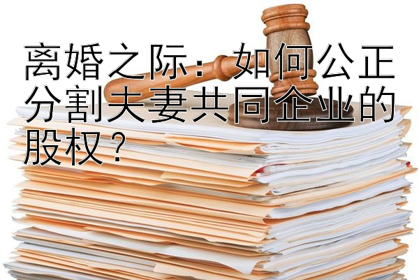 离婚之际：如何公正分割夫妻共同企业的股权？