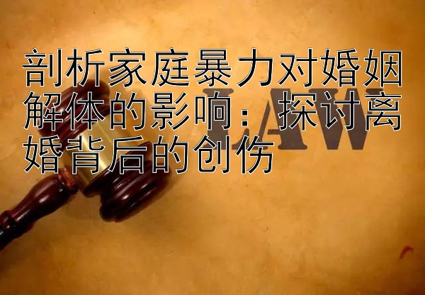 剖析家庭暴力对婚姻解体的影响：探讨离婚背后的创伤