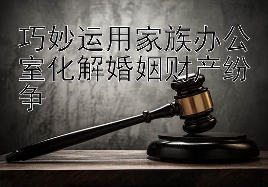 巧妙运用家族办公室化解婚姻财产纷争