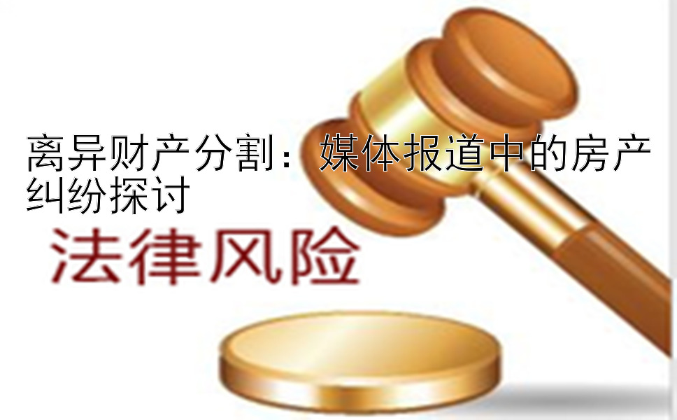 离异财产分割：媒体报道中的房产纠纷探讨