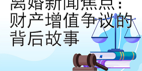 离婚新闻焦点：财产增值争议的背后故事