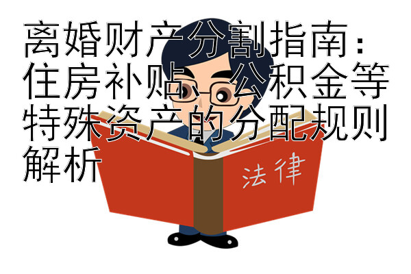 离婚财产分割指南：住房补贴、公积金等特殊资产的分配规则解析