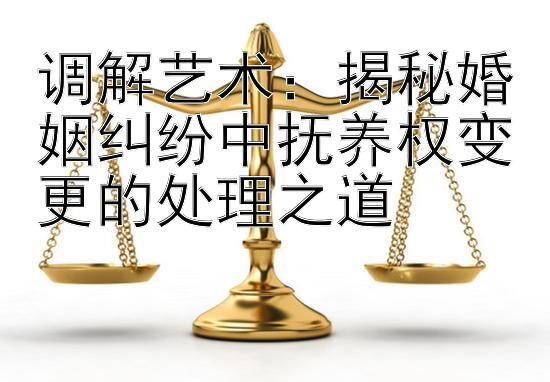 调解艺术：揭秘婚姻纠纷中抚养权变更的处理之道