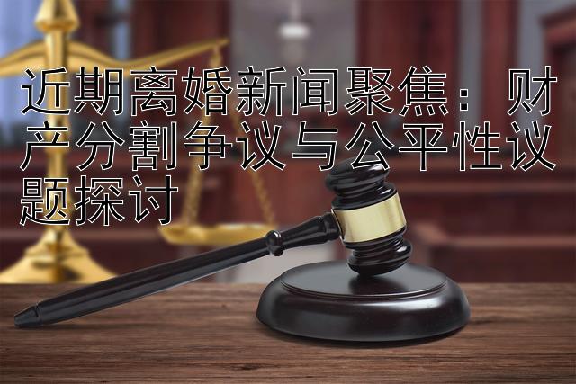 近期离婚新闻聚焦：财产分割争议与公平性议题探讨