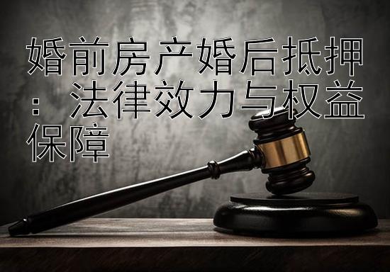 婚前房产婚后抵押：法律效力与权益保障