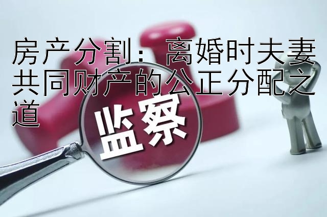 房产分割：离婚时夫妻共同财产的公正分配之道