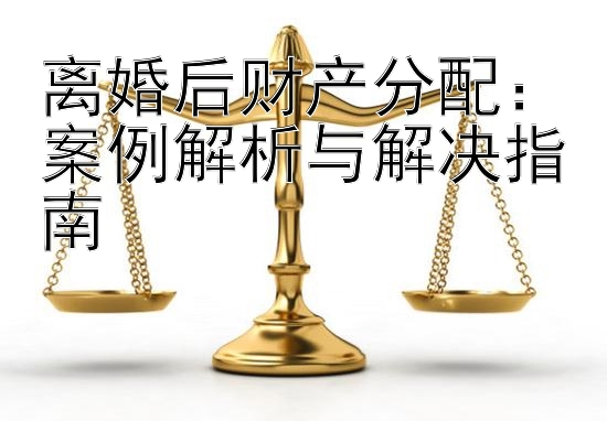 离婚后财产分配：案例解析与解决指南