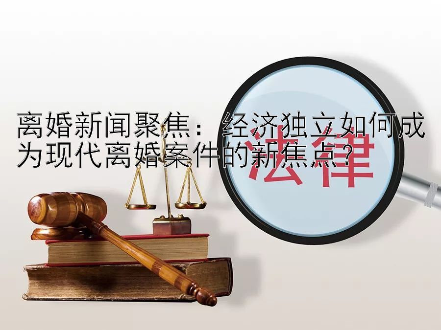 离婚新闻聚焦：经济独立如何成为现代离婚案件的新焦点？