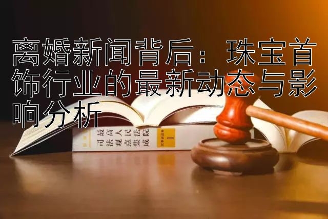 离婚新闻背后：珠宝首饰行业的最新动态与影响分析