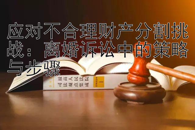 应对不合理财产分割挑战：离婚诉讼中的策略与步骤