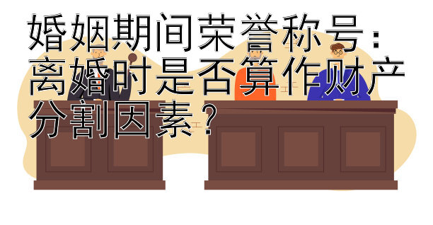 婚姻期间荣誉称号：离婚时是否算作财产分割因素？