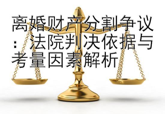 离婚财产分割争议：法院判决依据与考量因素解析