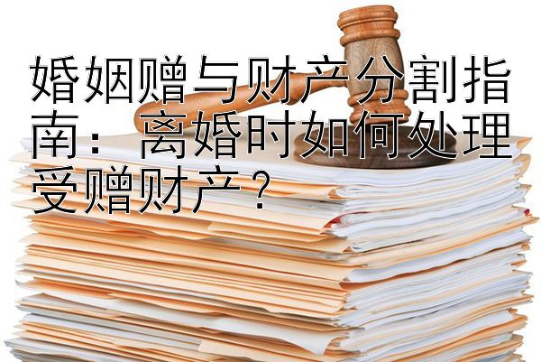 婚姻赠与财产分割指南：离婚时如何处理受赠财产？