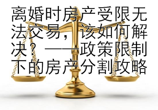 离婚时房产受限无法交易，该如何解决？——政策限制下的房产分割攻略