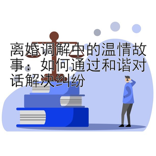 离婚调解中的温情故事：如何通过和谐对话解决纠纷