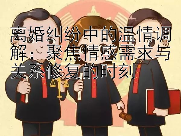 离婚纠纷中的温情调解：聚焦情感需求与关系修复的时刻