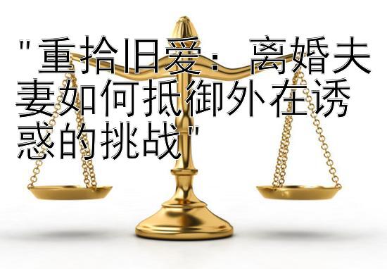 重拾旧爱：离婚夫妻如何抵御外在诱惑的挑战