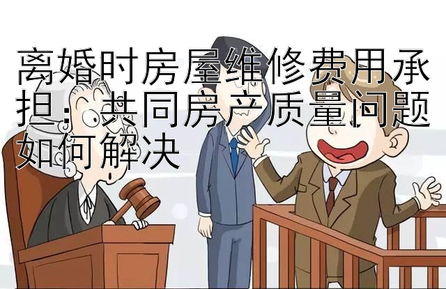 离婚时房屋维修费用承担：共同房产质量问题如何解决