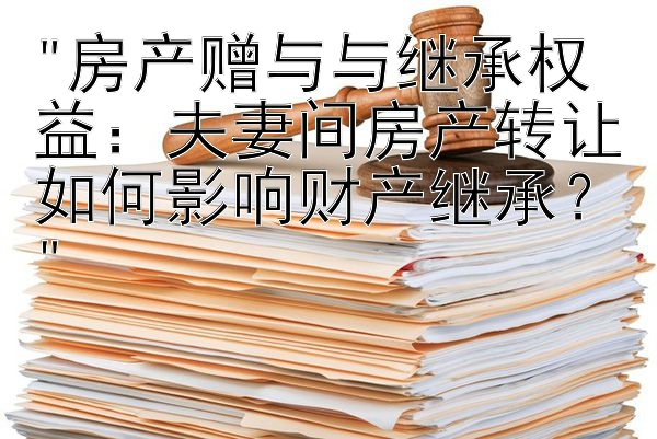 房产赠与与继承权益：夫妻间房产转让如何影响财产继承？