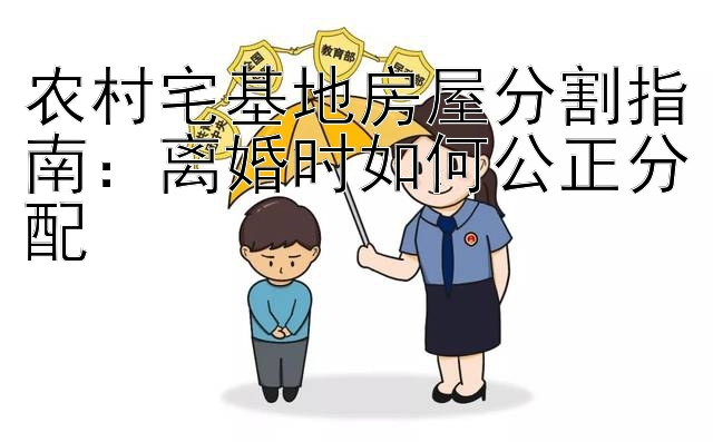 农村宅基地房屋分割指南：离婚时如何公正分配