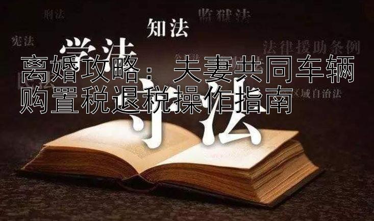 离婚攻略：夫妻共同车辆购置税退税操作指南