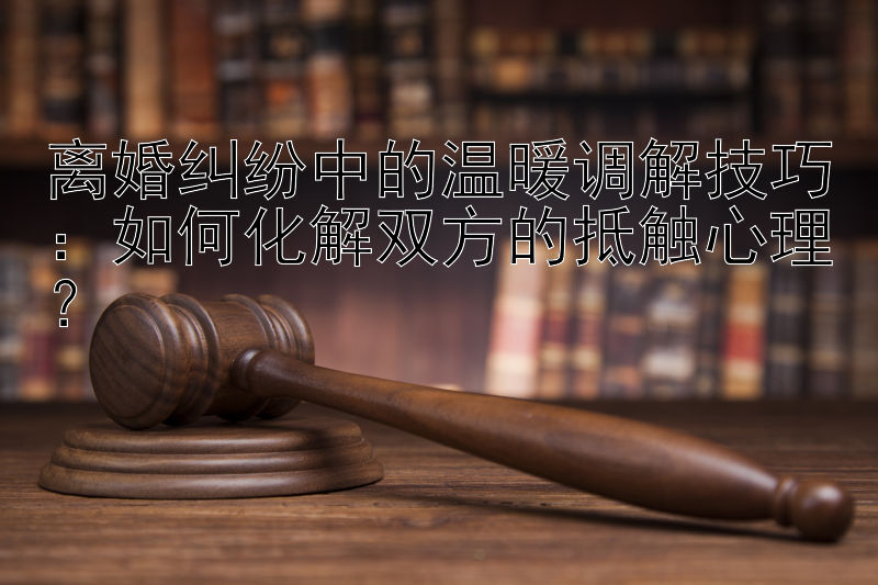 离婚纠纷中的温暖调解技巧：如何化解双方的抵触心理？