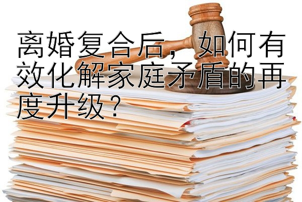 离婚复合后，如何有效化解家庭矛盾的再度升级？