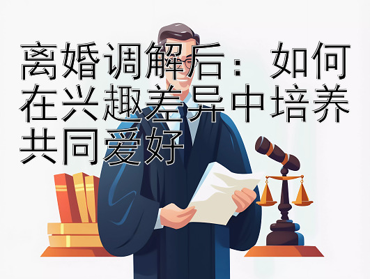 离婚调解后：如何在兴趣差异中培养共同爱好