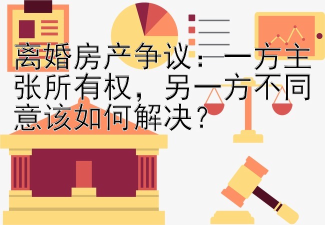 离婚房产争议：一方主张所有权，另一方不同意该如何解决？