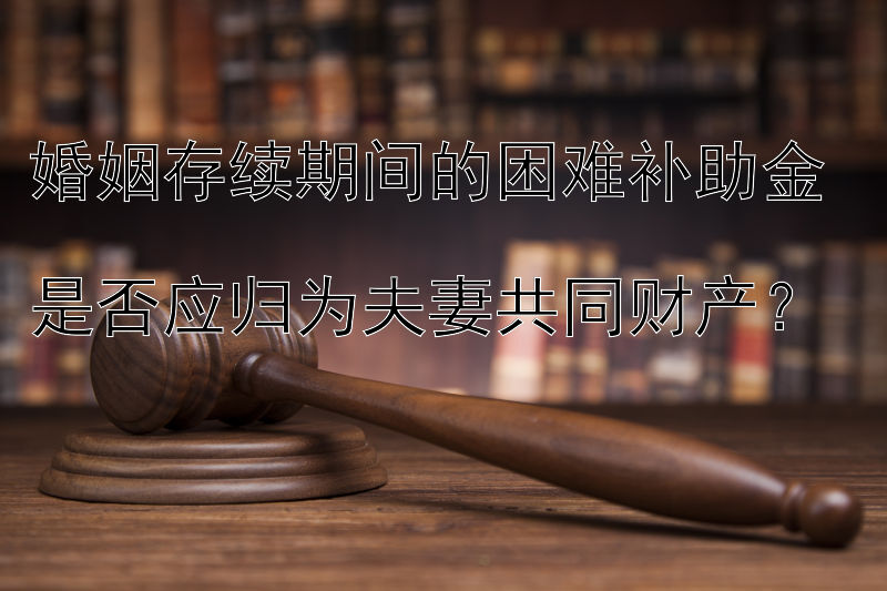 婚姻存续期间的困难补助金  
是否应归为夫妻共同财产？