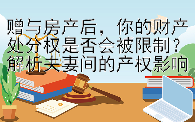 赠与房产后，你的财产处分权是否会被限制？解析夫妻间的产权影响