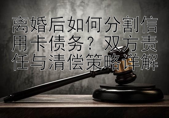 离婚后如何分割信用卡债务？双方责任与清偿策略详解