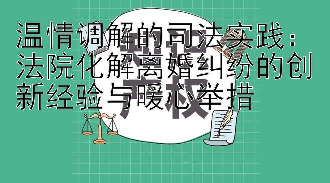 温情调解的司法实践：法院化解离婚纠纷的创新经验与暖心举措