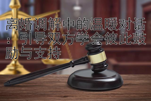 离婚调解中的温暖对话：引导双方学会彼此鼓励与支持