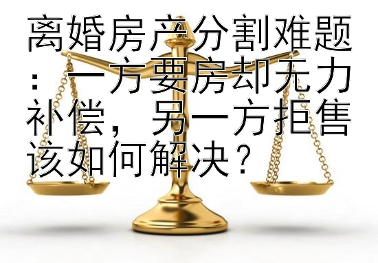 离婚房产分割难题：一方要房却无力补偿，另一方拒售该如何解决？