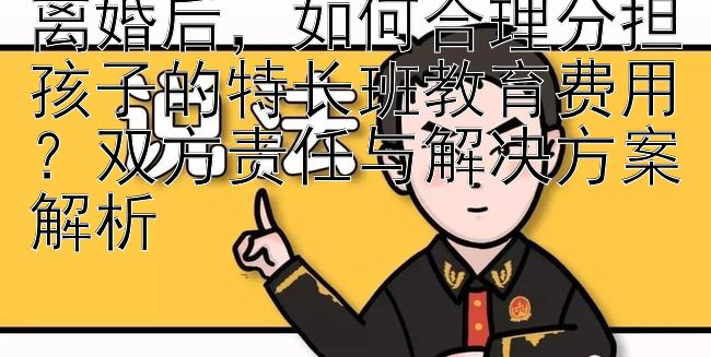 离婚后，如何合理分担孩子的特长班教育费用？双方责任与解决方案解析