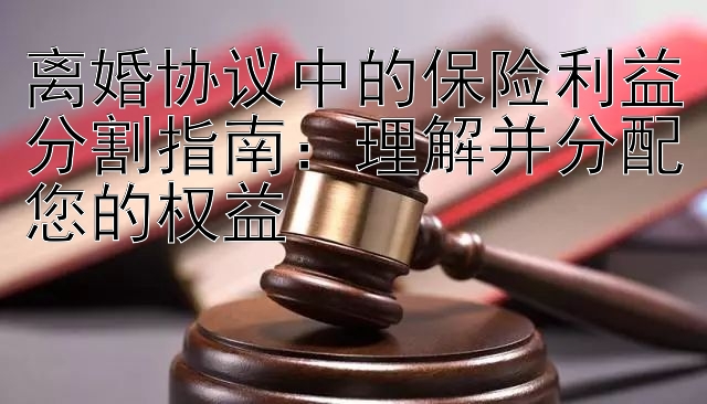 离婚协议中的保险利益分割指南：理解并分配您的权益