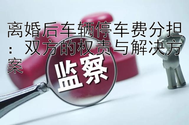 离婚后车辆停车费分担：双方的权责与解决方案