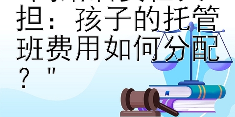 离婚后责任共担：孩子的托管班费用如何分配？