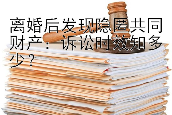 离婚后发现隐匿共同财产：诉讼时效知多少？