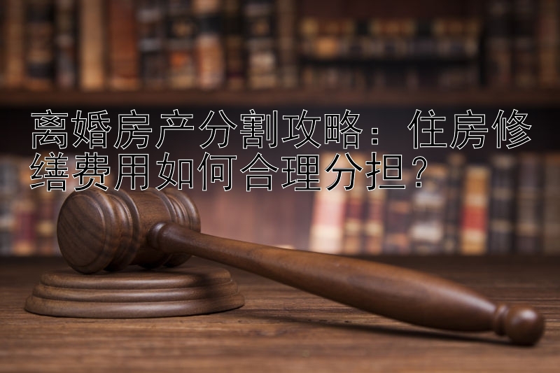 离婚房产分割攻略：住房修缮费用如何合理分担？