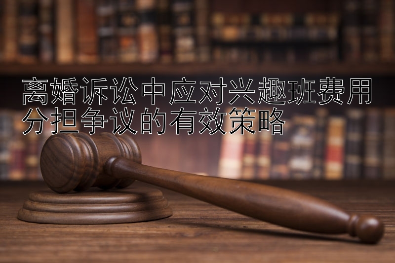 离婚诉讼中应对兴趣班费用分担争议的有效策略